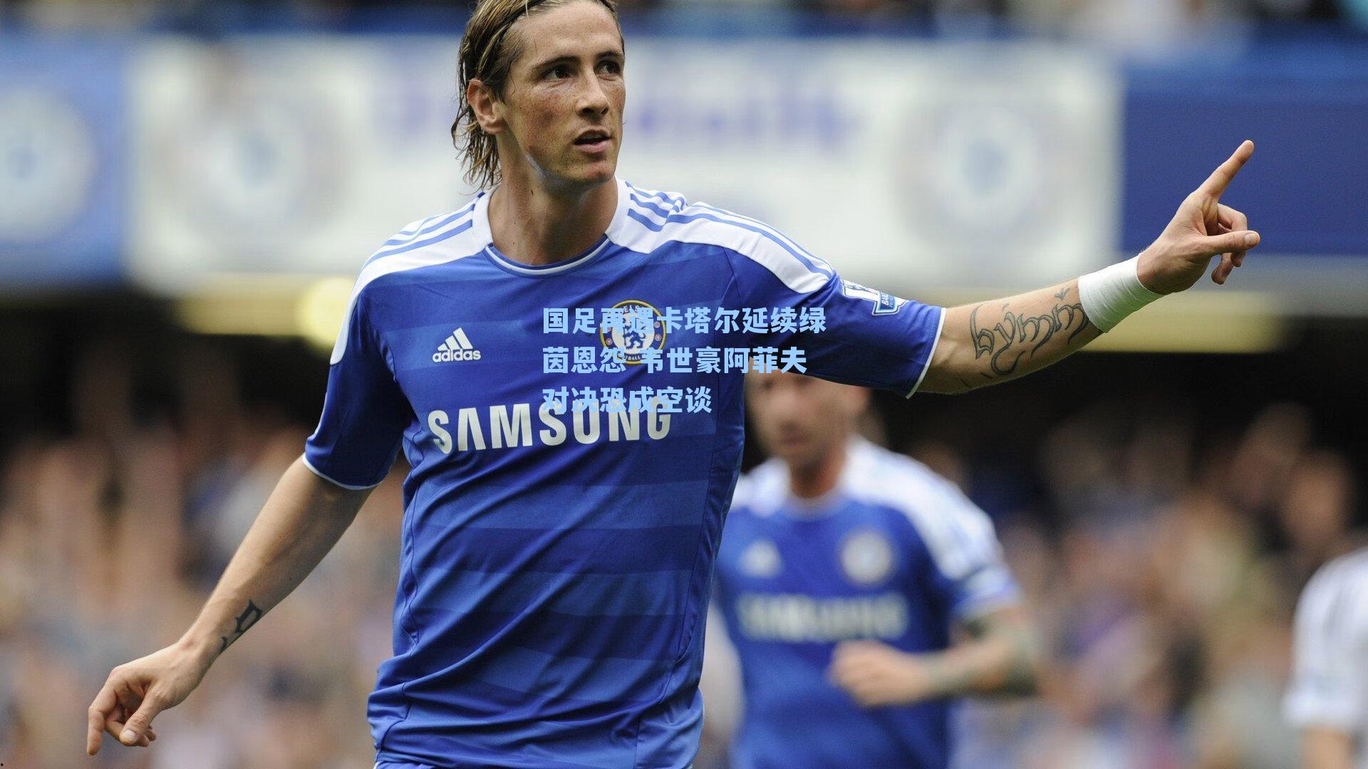 国足再遇卡塔尔延续绿茵恩怨 韦世豪阿菲夫对决恐成空谈