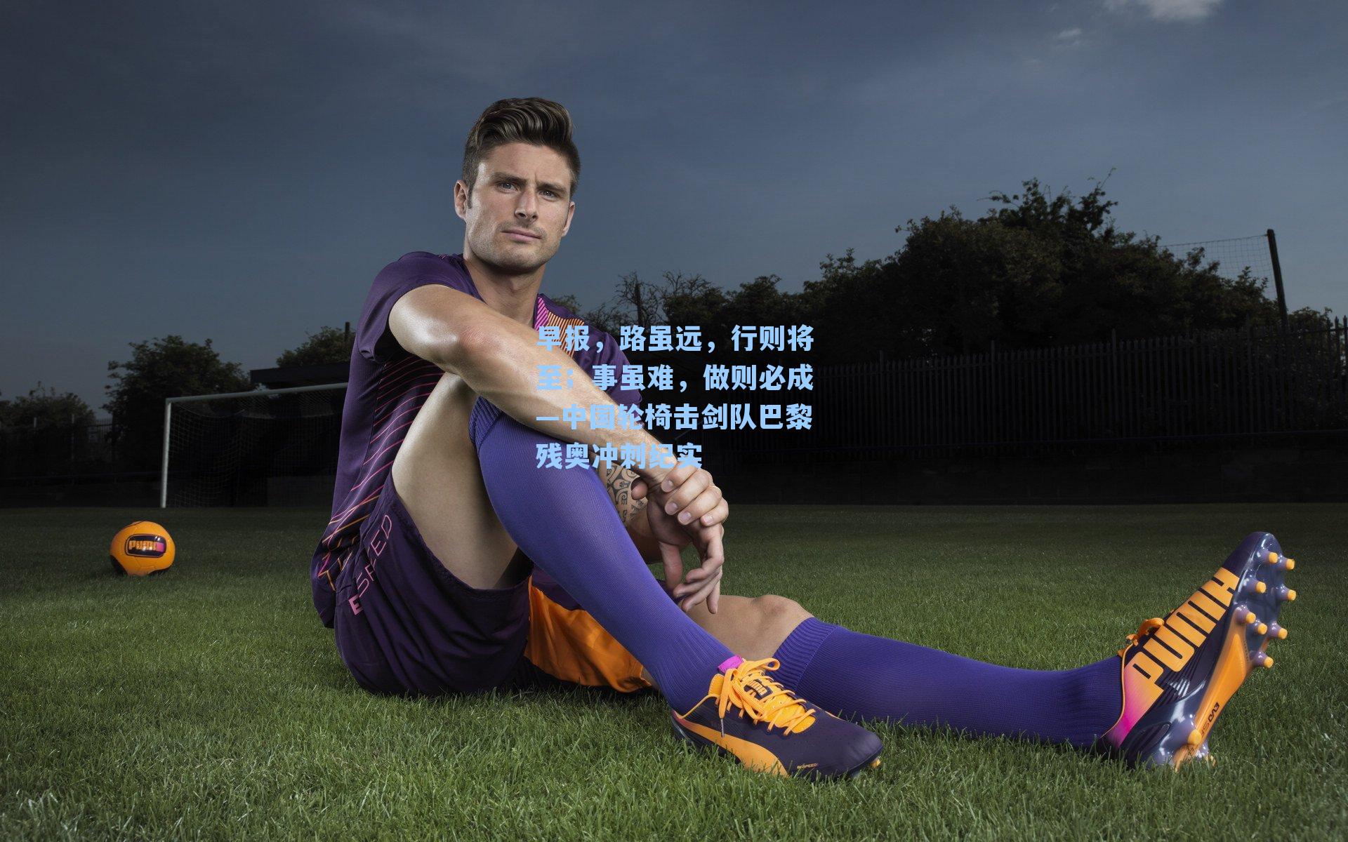 早报，路虽远，行则将至；事虽难，做则必成—中国轮椅击剑队巴黎残奥冲刺纪实